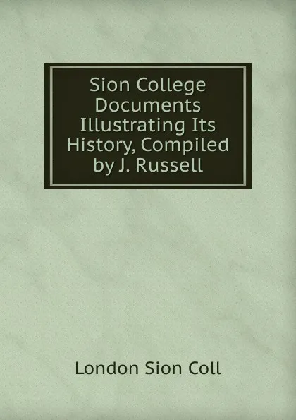 Обложка книги Sion College Documents Illustrating Its History, Compiled by J. Russell., London Sion Coll