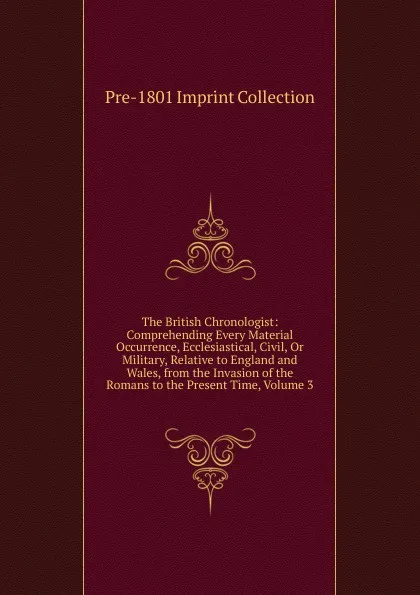 Обложка книги The British Chronologist: Comprehending Every Material Occurrence, Ecclesiastical, Civil, Or Military, Relative to England and Wales, from the Invasion of the Romans to the Present Time, Volume 3, Pre-1801 Imprint Collection