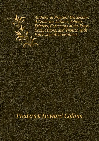 Обложка книги Authors. . Printers. Dictionary: A Guide for Authors, Editors, Printers, Correctors of the Press, Compositors, and Typists, with Full List of Abbreviations, Frederick Howard Collins