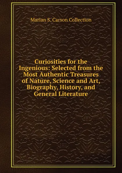 Обложка книги Curiosities for the Ingenious: Selected from the Most Authentic Treasures of Nature, Science and Art, Biography, History, and General Literature, Marian S. Carson Collection