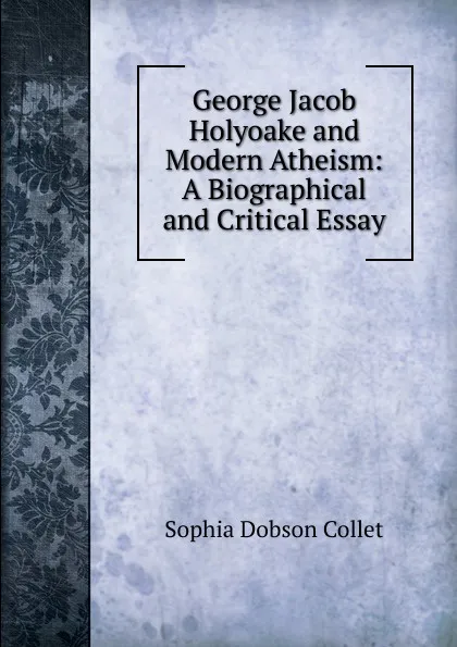 Обложка книги George Jacob Holyoake and Modern Atheism: A Biographical and Critical Essay, Sophia Dobson Collet