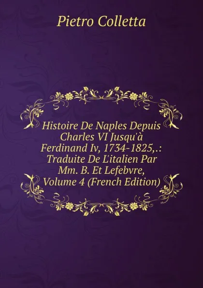 Обложка книги Histoire De Naples Depuis Charles VI Jusqu.a Ferdinand Iv, 1734-1825,.: Traduite De L.italien Par Mm. B. Et Lefebvre, Volume 4 (French Edition), Pietro Colletta