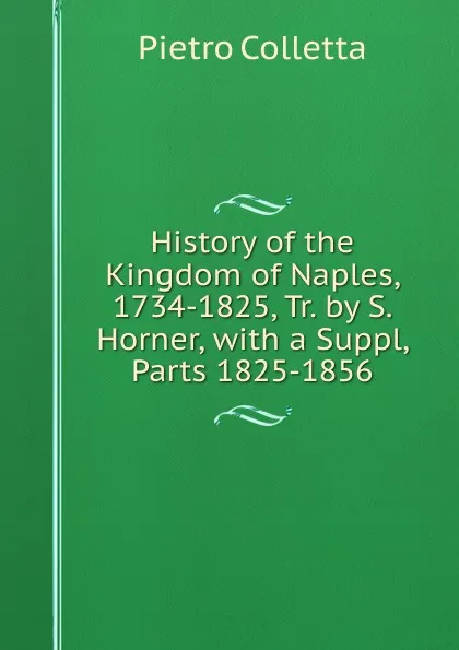 Обложка книги History of the Kingdom of Naples, 1734-1825, Tr. by S. Horner, with a Suppl, Parts 1825-1856, Pietro Colletta