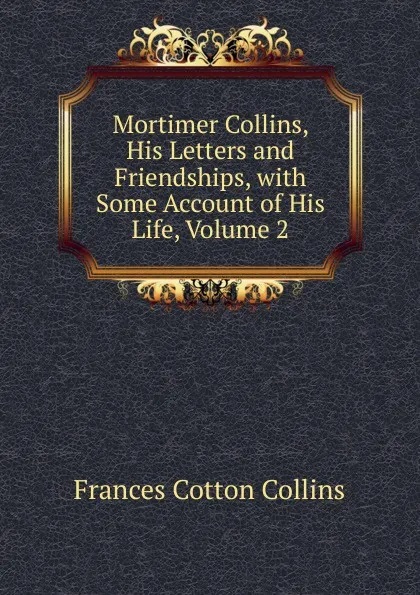 Обложка книги Mortimer Collins, His Letters and Friendships, with Some Account of His Life, Volume 2, Frances Cotton Collins