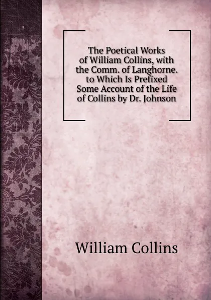 Обложка книги The Poetical Works of William Collins, with the Comm. of Langhorne. to Which Is Prefixed Some Account of the Life of Collins by Dr. Johnson, William Collins