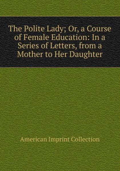 Обложка книги The Polite Lady; Or, a Course of Female Education: In a Series of Letters, from a Mother to Her Daughter., American Imprint Collection