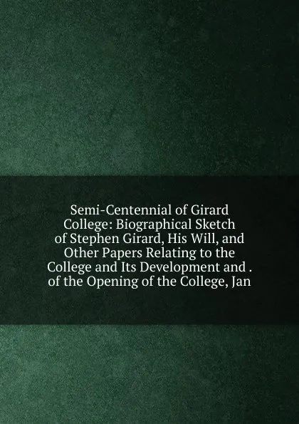 Обложка книги Semi-Centennial of Girard College: Biographical Sketch of Stephen Girard, His Will, and Other Papers Relating to the College and Its Development and . of the Opening of the College, Jan, 