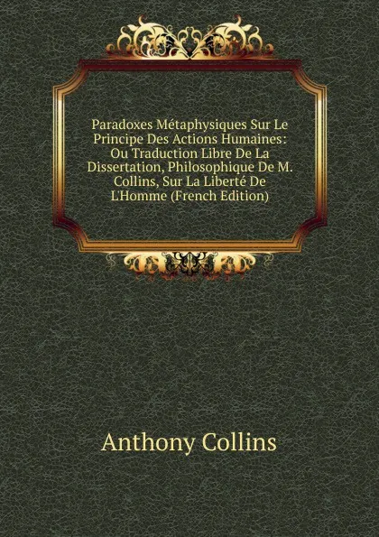 Обложка книги Paradoxes Metaphysiques Sur Le Principe Des Actions Humaines: Ou Traduction Libre De La Dissertation, Philosophique De M. Collins, Sur La Liberte De L.Homme (French Edition), Anthony Collins