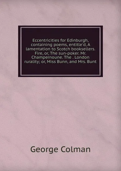 Обложка книги Eccentricities for Edinburgh, containing poems, entitle.d, A lamentation to Scotch booksellers. Fire, or, The sun-poker. Mr. Champernoune. The . London rurality; or, Miss Bunn, and Mrs. Bunt, Colman George