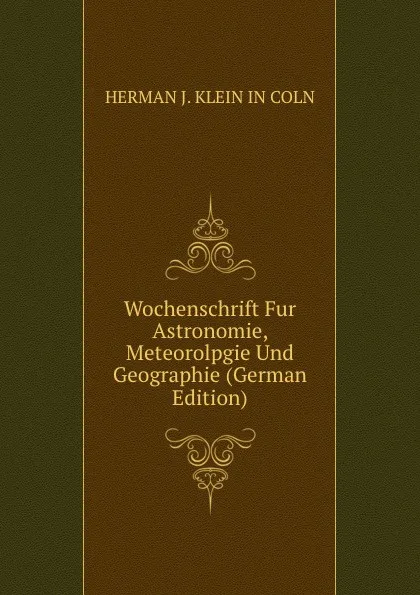 Обложка книги Wochenschrift Fur Astronomie, Meteorolpgie Und Geographie (German Edition), HERMAN J. KLEIN IN COLN