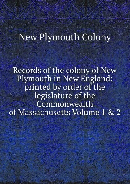 Обложка книги Records of the colony of New Plymouth in New England: printed by order of the legislature of the Commonwealth of Massachusetts Volume 1 . 2, New Plymouth Colony