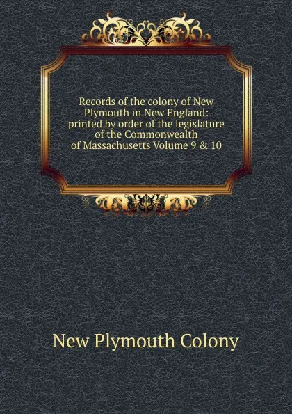 Обложка книги Records of the colony of New Plymouth in New England: printed by order of the legislature of the Commonwealth of Massachusetts Volume 9 . 10, New Plymouth Colony