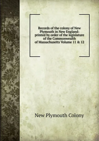 Обложка книги Records of the colony of New Plymouth in New England: printed by order of the legislature of the Commonwealth of Massachusetts Volume 11 . 12, New Plymouth Colony