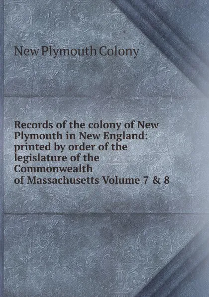 Обложка книги Records of the colony of New Plymouth in New England: printed by order of the legislature of the Commonwealth of Massachusetts Volume 7 . 8, New Plymouth Colony