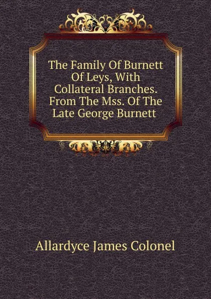 Обложка книги The Family Of Burnett Of Leys, With Collateral Branches. From The Mss. Of The Late George Burnett ., Allardyce James Colonel