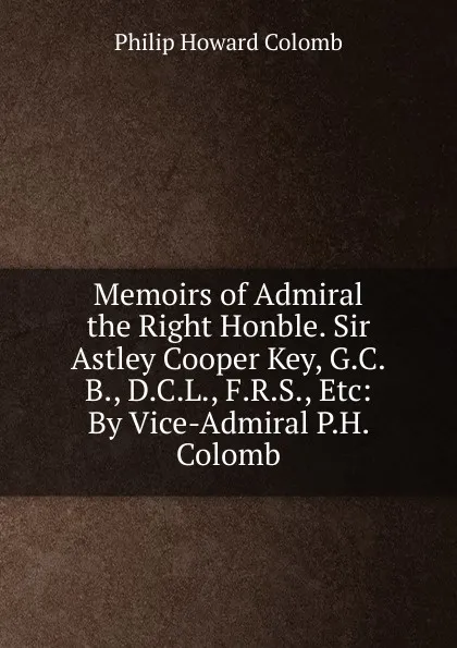 Обложка книги Memoirs of Admiral the Right Honble. Sir Astley Cooper Key, G.C.B., D.C.L., F.R.S., Etc: By Vice-Admiral P.H. Colomb, Philip Howard Colomb