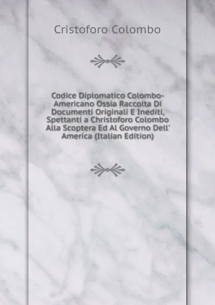 Обложка книги Codice Diplomatico Colombo-Americano Ossia Raccolta Di Documenti Originali E Inediti, Spettanti a Christoforo Colombo Alla Scoptera Ed Al Governo Dell. America (Italian Edition), Cristoforo Colombo