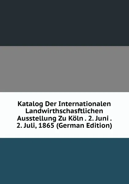 Обложка книги Katalog Der Internationalen Landwirthschasftlichen Ausstellung Zu Koln . 2. Juni . 2. Juli, 1865 (German Edition), 