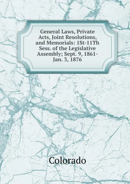 Обложка книги General Laws, Private Acts, Joint Resolutions, and Memorials: 1St-11Th Sess. of the Legislative Assembly; Sept. 9, 1861-Jan. 3, 1876, Colorado