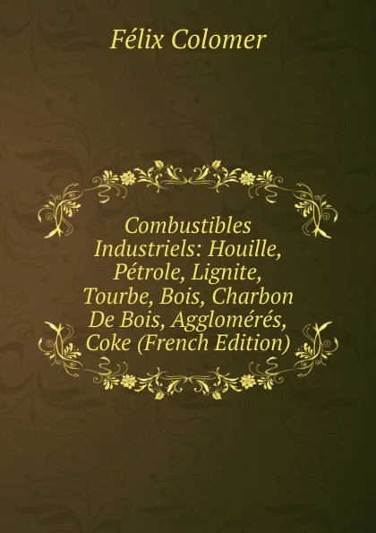 Обложка книги Combustibles Industriels: Houille, Petrole, Lignite, Tourbe, Bois, Charbon De Bois, Agglomeres, Coke (French Edition), Félix Colomer