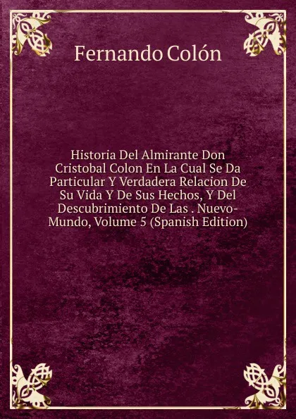 Обложка книги Historia Del Almirante Don Cristobal Colon En La Cual Se Da Particular Y Verdadera Relacion De Su Vida Y De Sus Hechos, Y Del Descubrimiento De Las . Nuevo-Mundo, Volume 5 (Spanish Edition), Fernando Colón