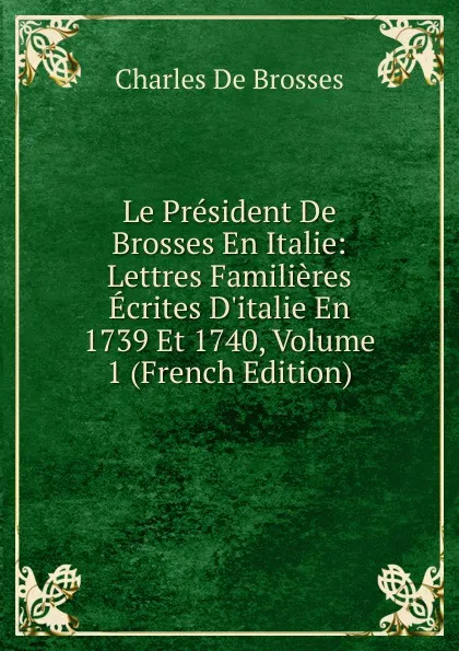 Обложка книги Le President De Brosses En Italie: Lettres Familieres Ecrites D.italie En 1739 Et 1740, Volume 1 (French Edition), Charles de Brosses