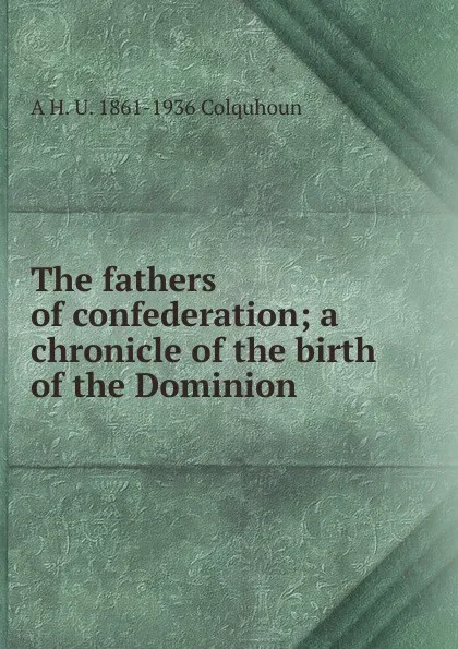 Обложка книги The fathers of confederation; a chronicle of the birth of the Dominion, A H. U. 1861-1936 Colquhoun