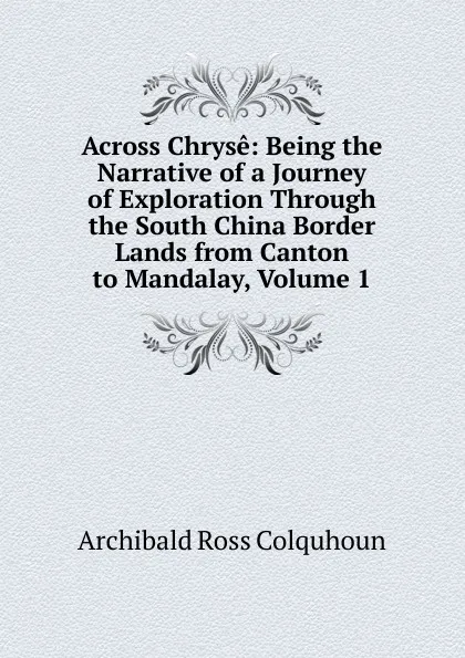 Обложка книги Across Chryse: Being the Narrative of a Journey of Exploration Through the South China Border Lands from Canton to Mandalay, Volume 1, Archibald R. Colquhoun