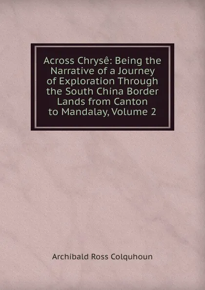 Обложка книги Across Chryse: Being the Narrative of a Journey of Exploration Through the South China Border Lands from Canton to Mandalay, Volume 2, Archibald R. Colquhoun