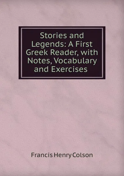 Обложка книги Stories and Legends: A First Greek Reader, with Notes, Vocabulary and Exercises ., Francis Henry Colson