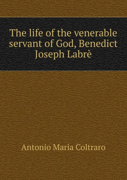 Обложка книги The life of the venerable servant of God, Benedict Joseph Labre, Antonio Maria Coltraro