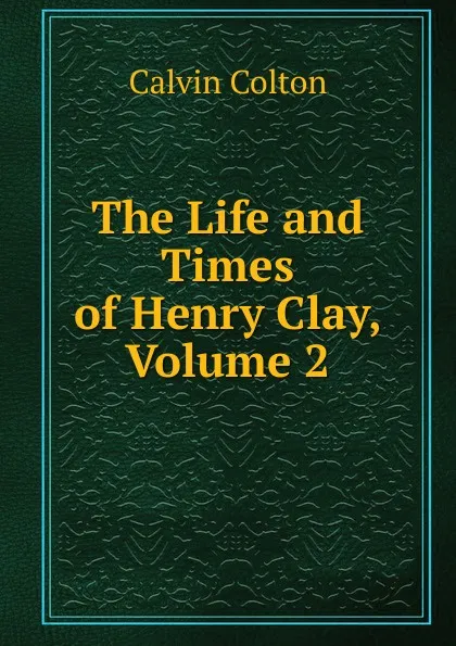 Обложка книги The Life and Times of Henry Clay, Volume 2, Calvin Colton