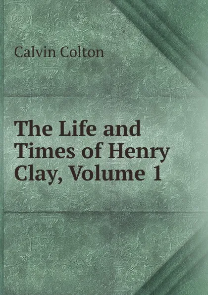 Обложка книги The Life and Times of Henry Clay, Volume 1, Calvin Colton