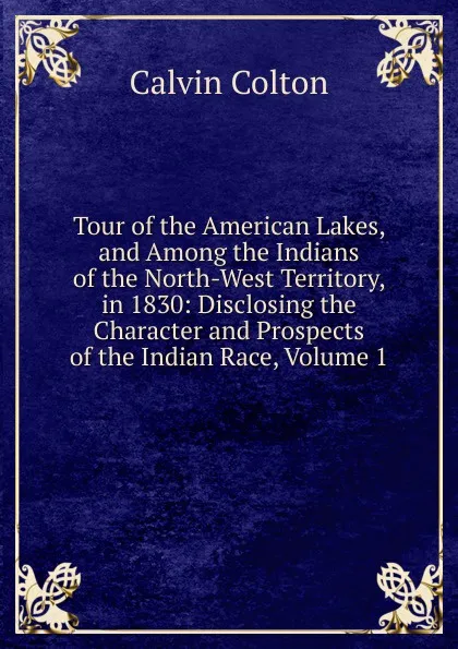 Обложка книги Tour of the American Lakes, and Among the Indians of the North-West Territory, in 1830: Disclosing the Character and Prospects of the Indian Race, Volume 1, Calvin Colton