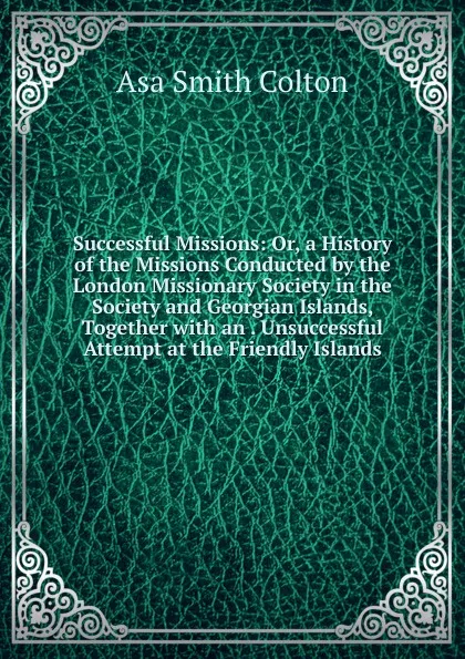 Обложка книги Successful Missions: Or, a History of the Missions Conducted by the London Missionary Society in the Society and Georgian Islands, Together with an . Unsuccessful Attempt at the Friendly Islands, Asa Smith Colton