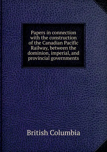 Обложка книги Papers in connection with the construction of the Canadian Pacific Railway, between the dominion, imperial, and provincial governments, British Columbia