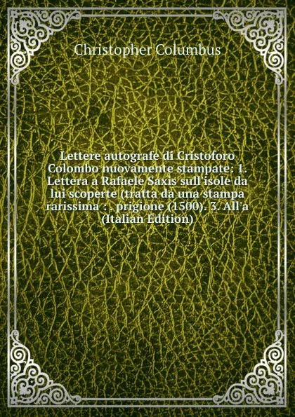 Обложка книги Lettere autografe di Cristoforo Colombo nuovamente stampate: 1. Lettera a Rafaele Saxis sull.isole da lui scoperte (tratta da una stampa rarissima : . prigione (1500). 3. All.a (Italian Edition), Christopher Columbus