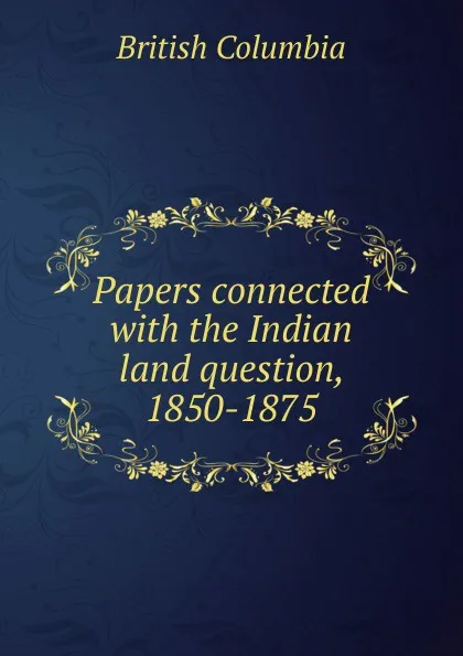 Обложка книги Papers connected with the Indian land question, 1850-1875, British Columbia