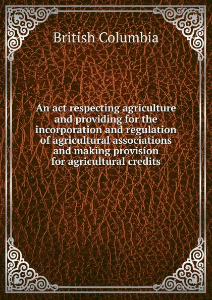 Обложка книги An act respecting agriculture and providing for the incorporation and regulation of agricultural associations and making provision for agricultural credits, British Columbia