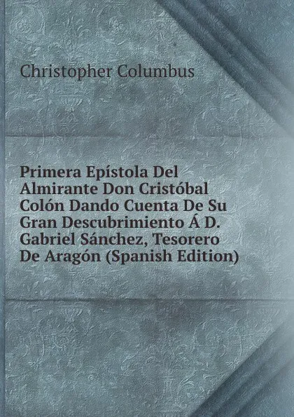 Обложка книги Primera Epistola Del Almirante Don Cristobal Colon Dando Cuenta De Su Gran Descubrimiento A D. Gabriel Sanchez, Tesorero De Aragon (Spanish Edition), Christopher Columbus