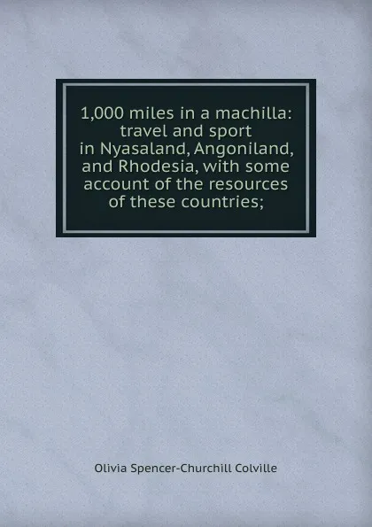 Обложка книги 1,000 miles in a machilla: travel and sport in Nyasaland, Angoniland, and Rhodesia, with some account of the resources of these countries;, Olivia Spencer-Churchill Colville