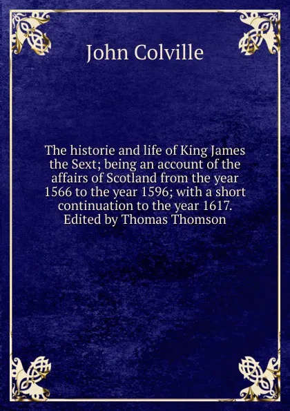 Обложка книги The historie and life of King James the Sext; being an account of the affairs of Scotland from the year 1566 to the year 1596; with a short continuation to the year 1617. Edited by Thomas Thomson, John Colville