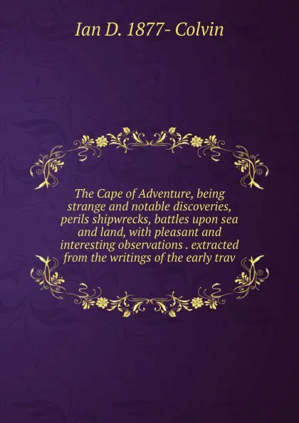 Обложка книги The Cape of Adventure, being strange and notable discoveries, perils shipwrecks, battles upon sea and land, with pleasant and interesting observations . extracted from the writings of the early trav, Ian D. 1877- Colvin