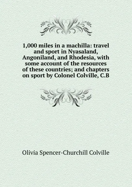 Обложка книги 1,000 miles in a machilla: travel and sport in Nyasaland, Angoniland, and Rhodesia, with some account of the resources of these countries; and chapters on sport by Colonel Colville, C.B, Olivia Spencer-Churchill Colville