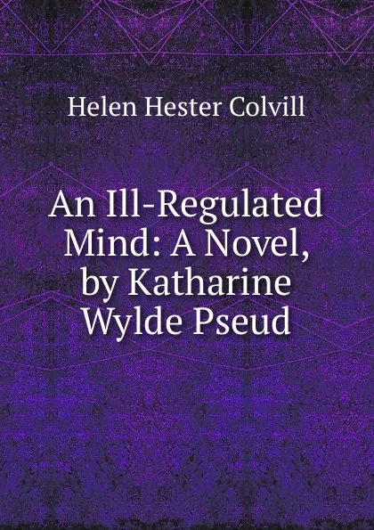 Обложка книги An Ill-Regulated Mind: A Novel, by Katharine Wylde Pseud., Helen Hester Colvill