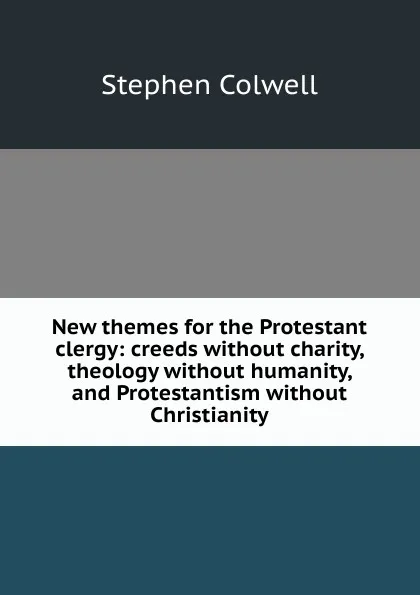 Обложка книги New themes for the Protestant clergy: creeds without charity, theology without humanity, and Protestantism without Christianity, Stephen Colwell