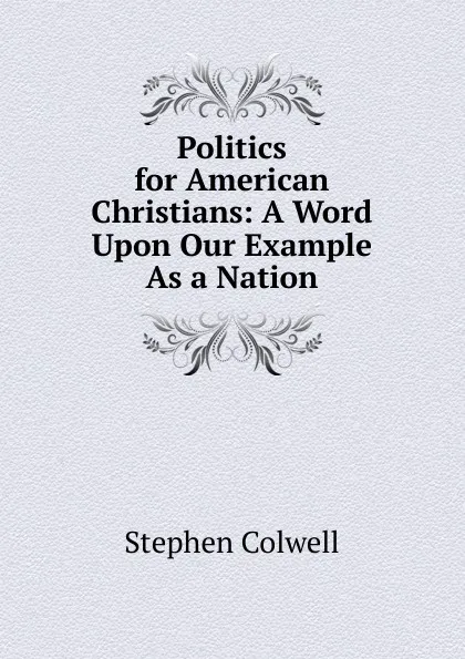 Обложка книги Politics for American Christians: A Word Upon Our Example As a Nation, Stephen Colwell