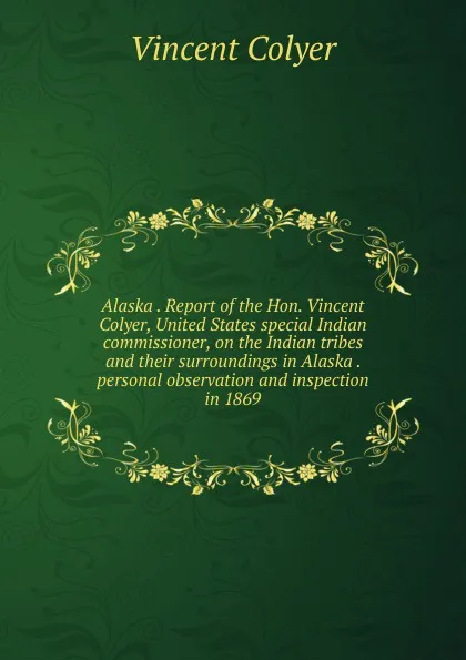 Обложка книги Alaska . Report of the Hon. Vincent Colyer, United States special Indian commissioner, on the Indian tribes and their surroundings in Alaska . personal observation and inspection in 1869, Vincent Colyer