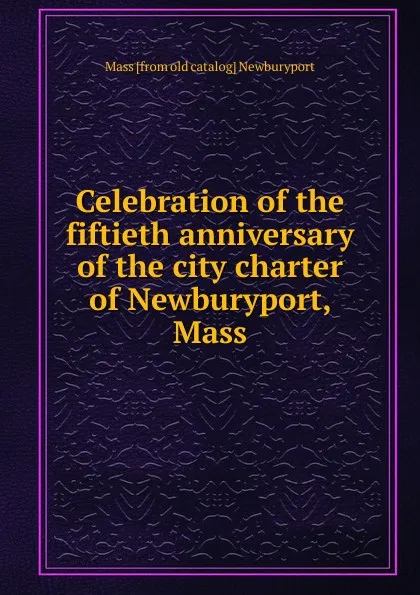 Обложка книги Celebration of the fiftieth anniversary of the city charter of Newburyport, Mass, Mass [from old catalog] Newburyport