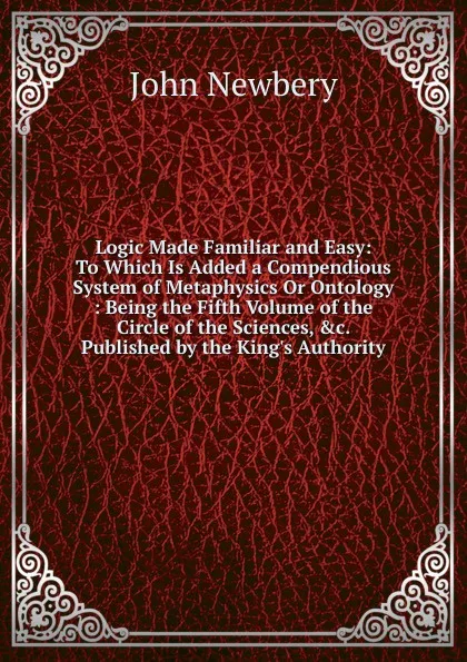 Обложка книги Logic Made Familiar and Easy: To Which Is Added a Compendious System of Metaphysics Or Ontology : Being the Fifth Volume of the Circle of the Sciences, .c. Published by the King.s Authority, John Newbery